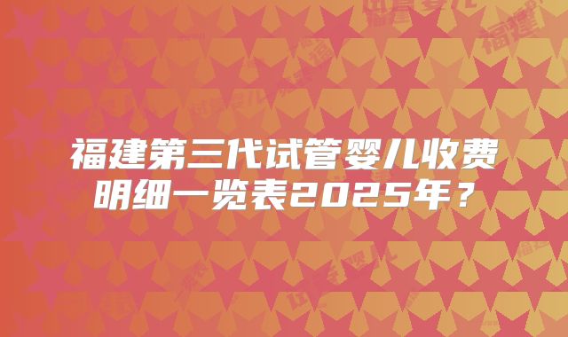 福建第三代试管婴儿收费明细一览表2025年?