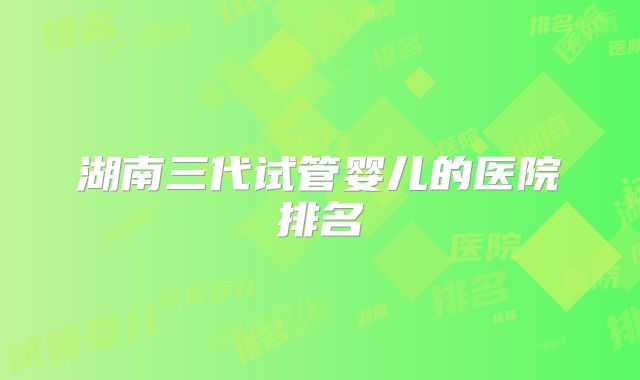 湖南三代试管婴儿的医院排名