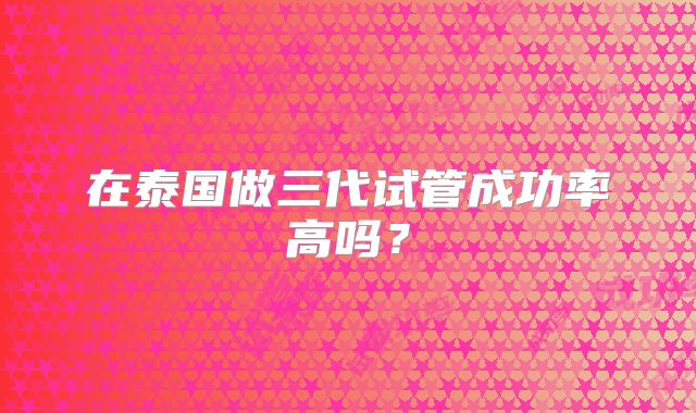 在泰国做三代试管成功率高吗?