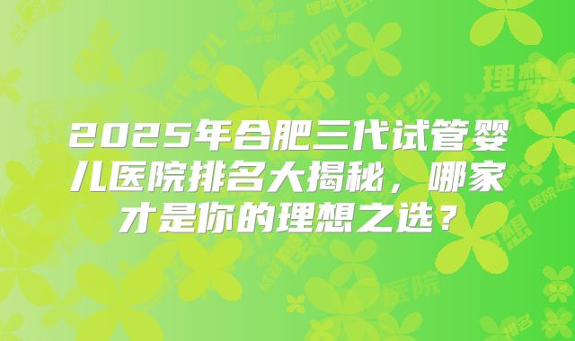 2025年合肥三代试管婴儿医院排名大揭秘，哪家才是你的理想之选？