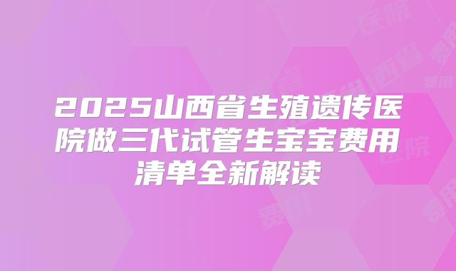 2025山西省生殖遗传医院做三代试管生宝宝费用清单全新解读