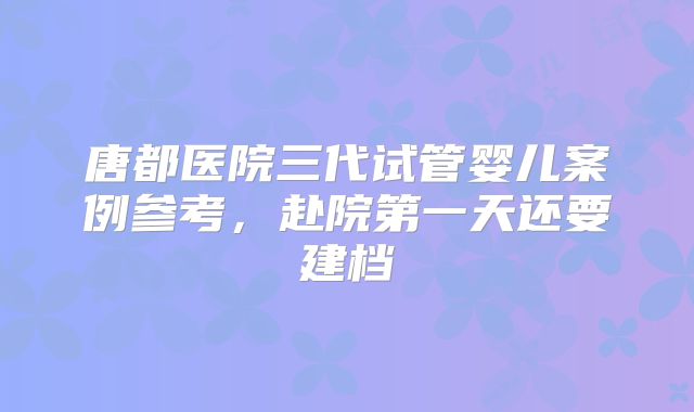唐都医院三代试管婴儿案例参考，赴院第一天还要建档