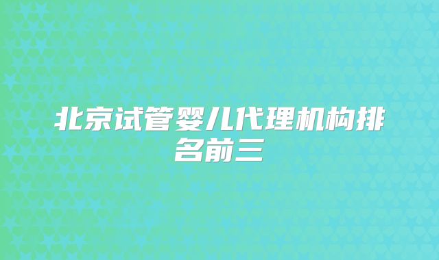 北京试管婴儿代理机构排名前三