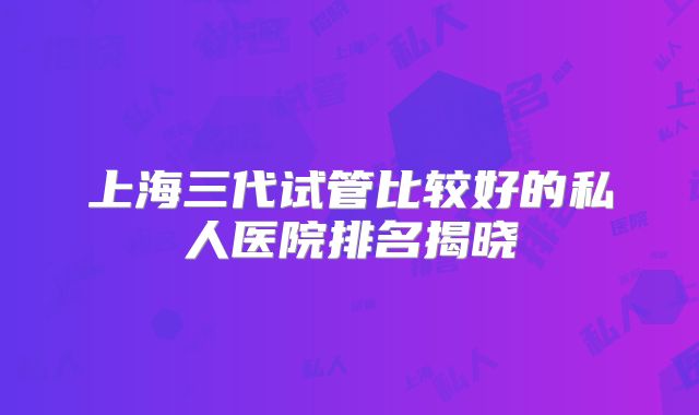 上海三代试管比较好的私人医院排名揭晓