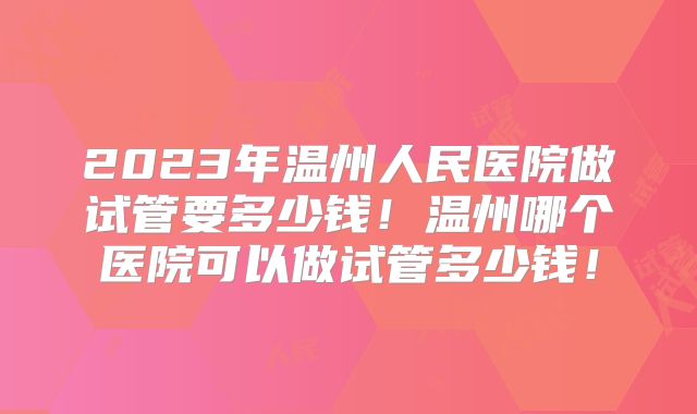 2023年温州人民医院做试管要多少钱！温州哪个医院可以做试管多少钱！
