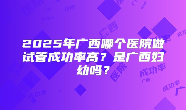 2025年广西哪个医院做试管成功率高？是广西妇幼吗？
