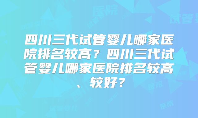 四川三代试管婴儿哪家医院排名较高？四川三代试管婴儿哪家医院排名较高、较好？