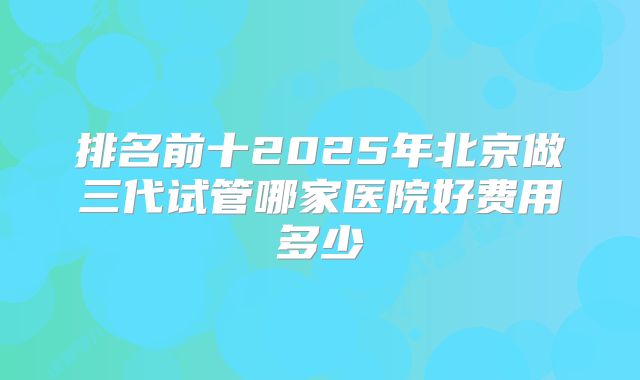 排名前十2025年北京做三代试管哪家医院好费用多少