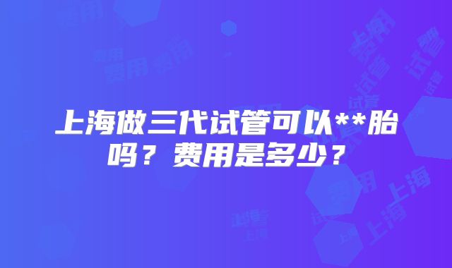 上海做三代试管可以**胎吗？费用是多少？