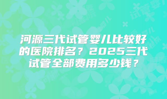 河源三代试管婴儿比较好的医院排名？2025三代试管全部费用多少钱？