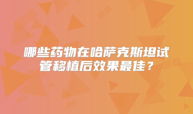 哪些药物在哈萨克斯坦试管移植后效果最佳？