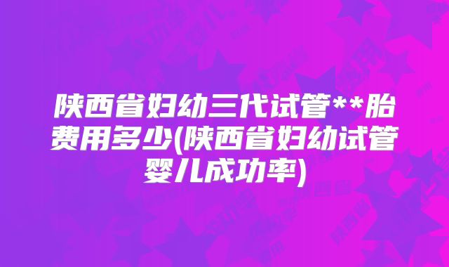 陕西省妇幼三代试管**胎费用多少(陕西省妇幼试管婴儿成功率)
