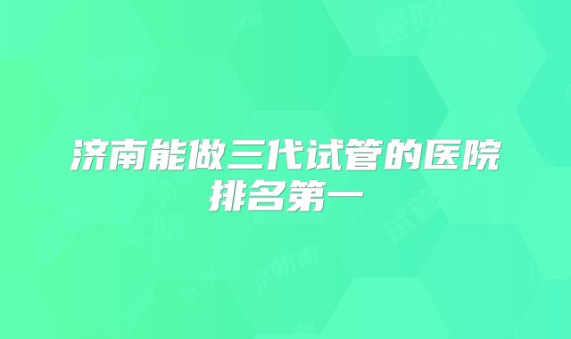 济南能做三代试管的医院排名第一