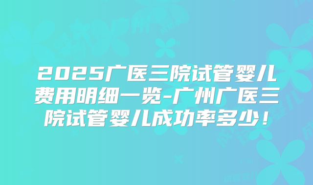 2025广医三院试管婴儿费用明细一览-广州广医三院试管婴儿成功率多少！