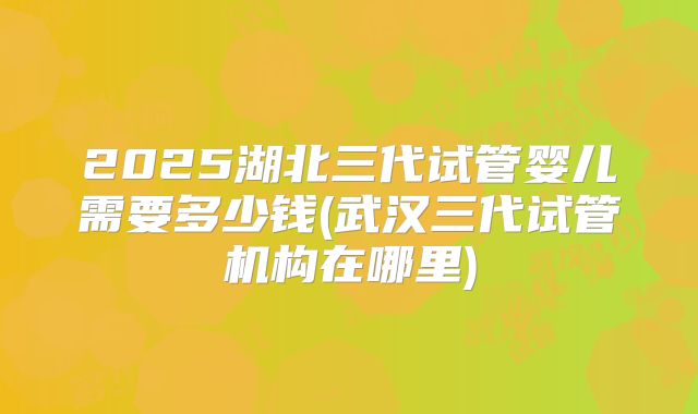 2025湖北三代试管婴儿需要多少钱(武汉三代试管机构在哪里)