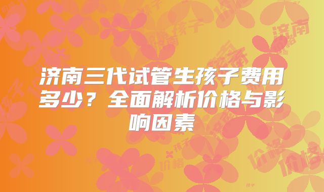 济南三代试管生孩子费用多少？全面解析价格与影响因素