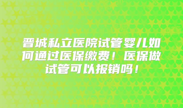 晋城私立医院试管婴儿如何通过医保缴费！医保做试管可以报销吗！