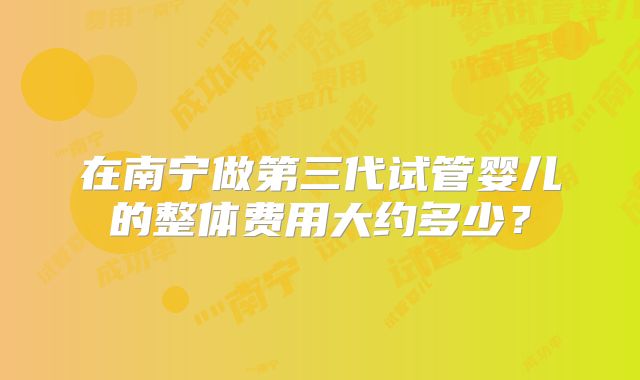 在南宁做第三代试管婴儿的整体费用大约多少？