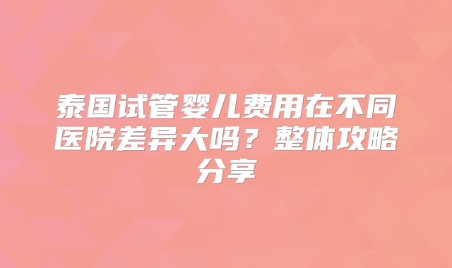 泰国试管婴儿费用在不同医院差异大吗？整体攻略分享
