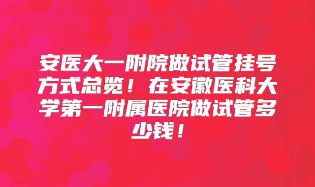 安医大一附院做试管挂号方式总览！在安徽医科大学第一附属医院做试管多少钱！