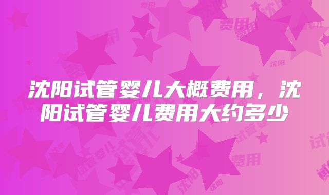 沈阳试管婴儿大概费用,沈阳试管婴儿费用大约多少