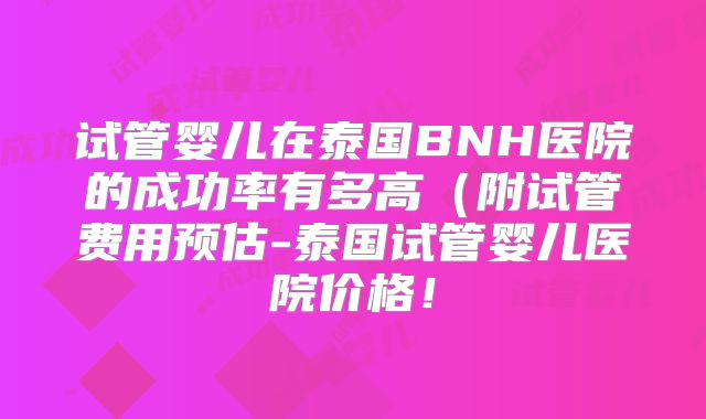 试管婴儿在泰国BNH医院的成功率有多高（附试管费用预估-泰国试管婴儿医院价格！
