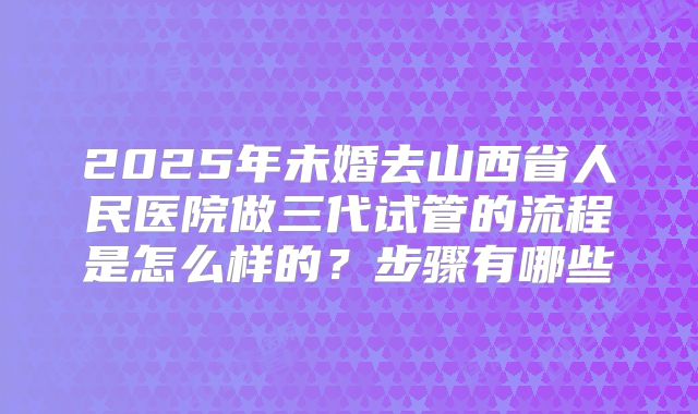 2025年未婚去山西省人民医院做三代试管的流程是怎么样的？步骤有哪些