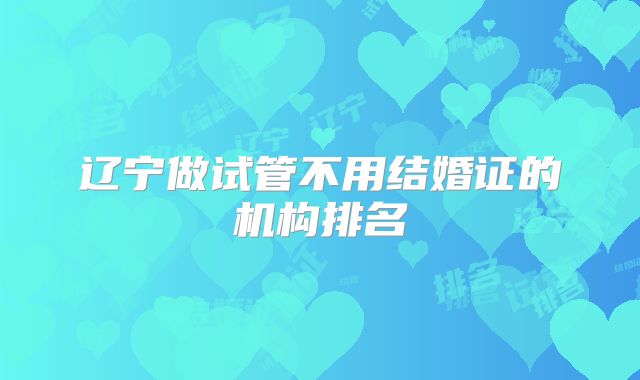 辽宁做试管不用结婚证的机构排名