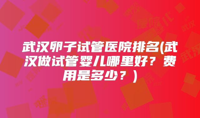 武汉卵子试管医院排名(武汉做试管婴儿哪里好?费用是多少?)