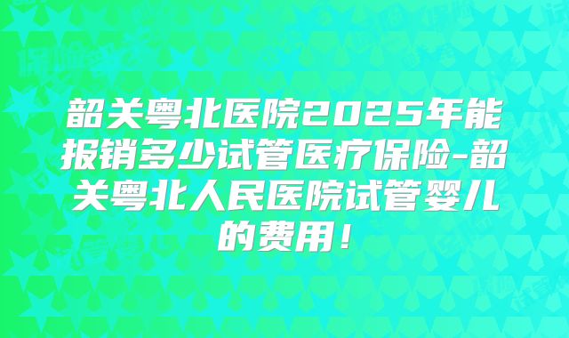 韶关粤北医院2025年能报销多少试管医疗保险-韶关粤北人民医院试管婴儿的费用！