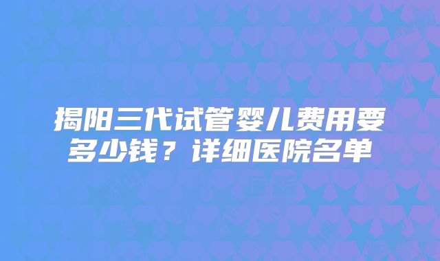 揭阳三代试管婴儿费用要多少钱？详细医院名单