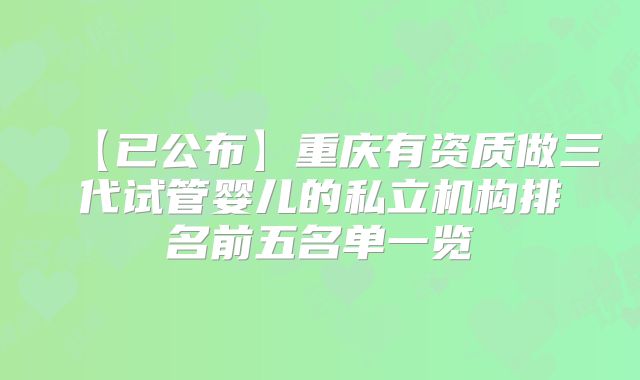 【已公布】重庆有资质做三代试管婴儿的私立机构排名前五名单一览