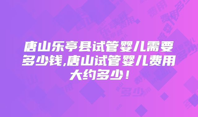 唐山乐亭县试管婴儿需要多少钱,唐山试管婴儿费用大约多少！