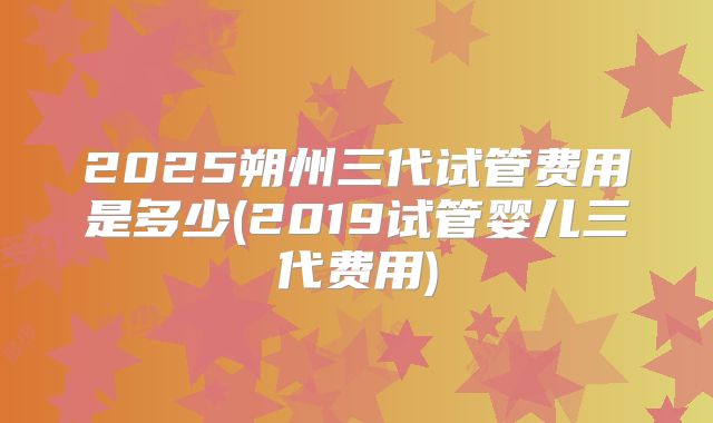 2025朔州三代试管费用是多少(2019试管婴儿三代费用)