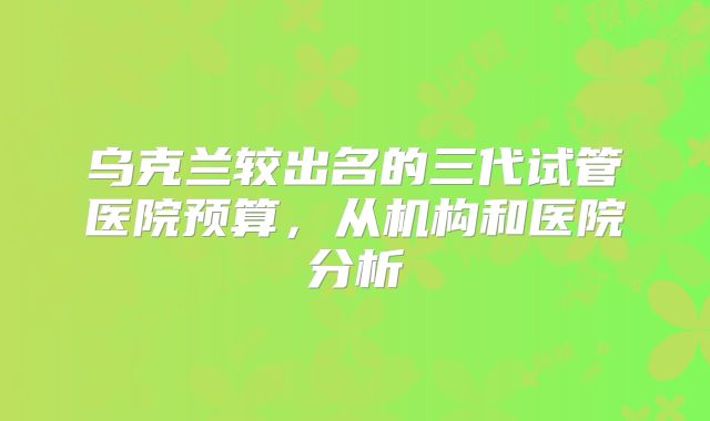 乌克兰较出名的三代试管医院预算，从机构和医院分析