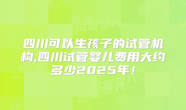 四川可以生孩子的试管机构,四川试管婴儿费用大约多少2025年！