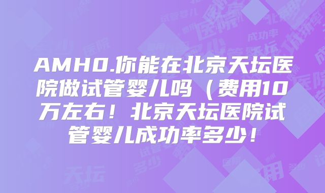 AMH0.你能在北京天坛医院做试管婴儿吗(费用10万左右!北京天坛医院试管婴儿成功率多少!