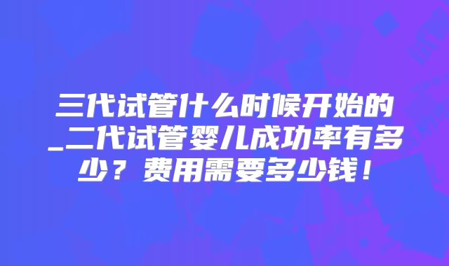 三代试管什么时候开始的_二代试管婴儿成功率有多少?费用需要多少钱!