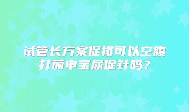 试管长方案促排可以空腹打丽申宝尿促针吗？