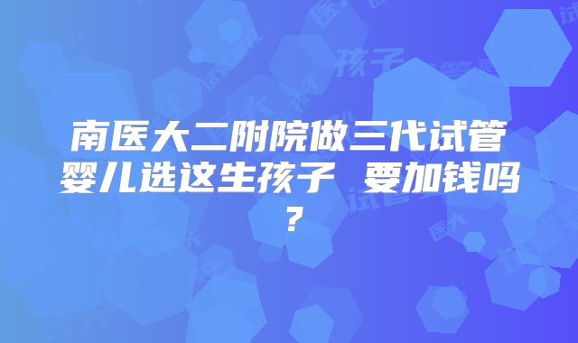 南医大二附院做三代试管婴儿选这生孩子 要加钱吗?
