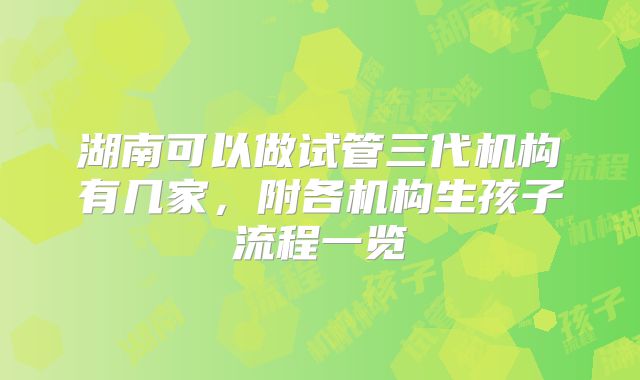 湖南可以做试管三代机构有几家，附各机构生孩子流程一览