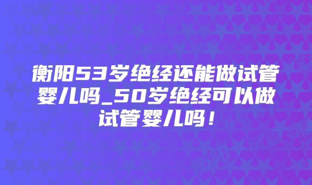 衡阳53岁绝经还能做试管婴儿吗_50岁绝经可以做试管婴儿吗!