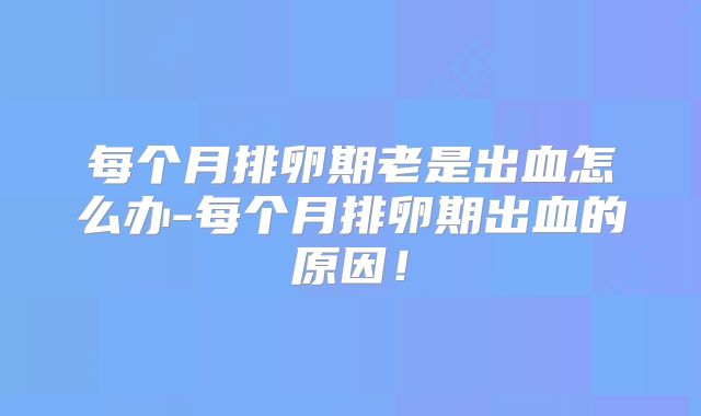 每个月排卵期老是出血怎么办-每个月排卵期出血的原因！
