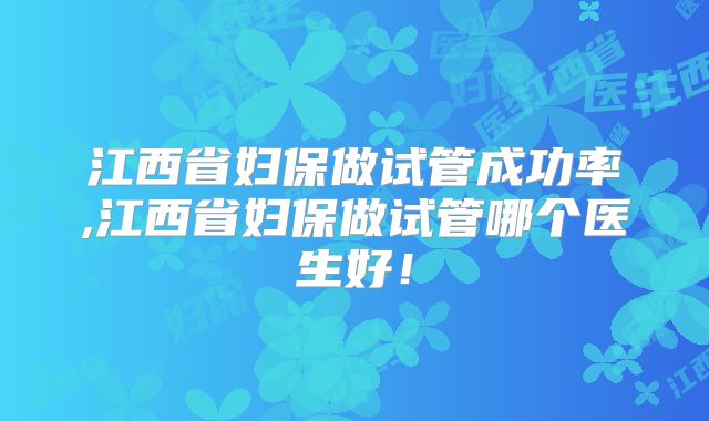 江西省妇保做试管成功率,江西省妇保做试管哪个医生好!