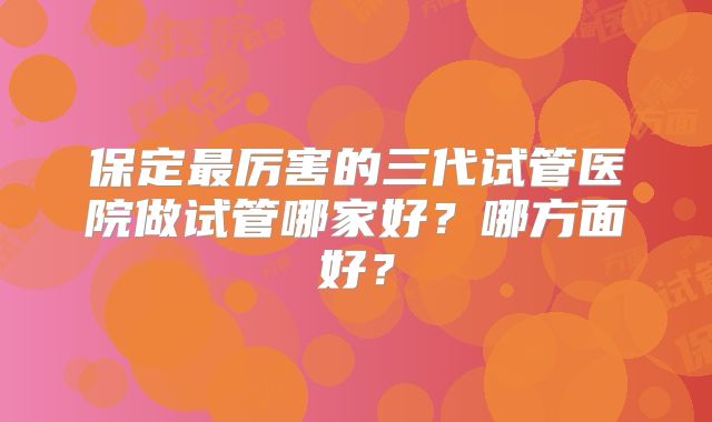 保定最厉害的三代试管医院做试管哪家好?哪方面好?
