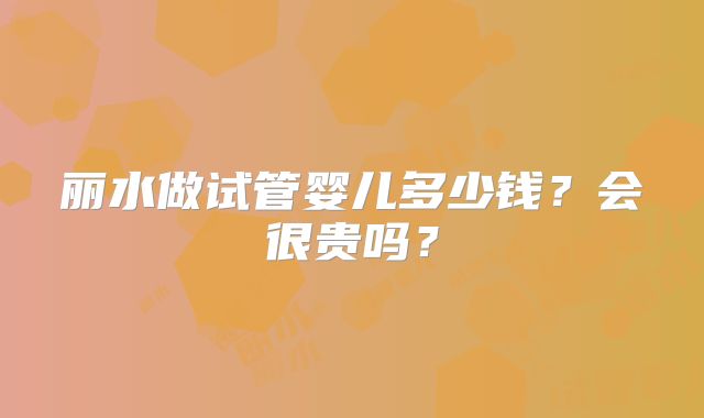 丽水做试管婴儿多少钱？会很贵吗？