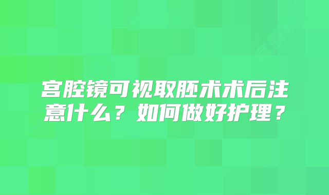 宫腔镜可视取胚术术后注意什么？如何做好护理？