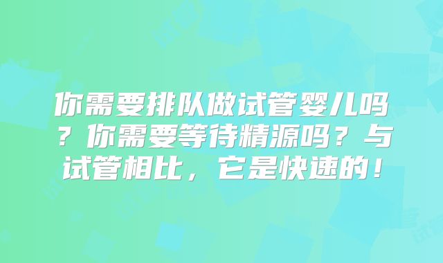 你需要排队做试管婴儿吗?你需要等待精源吗?与试管相比,它是快速的!