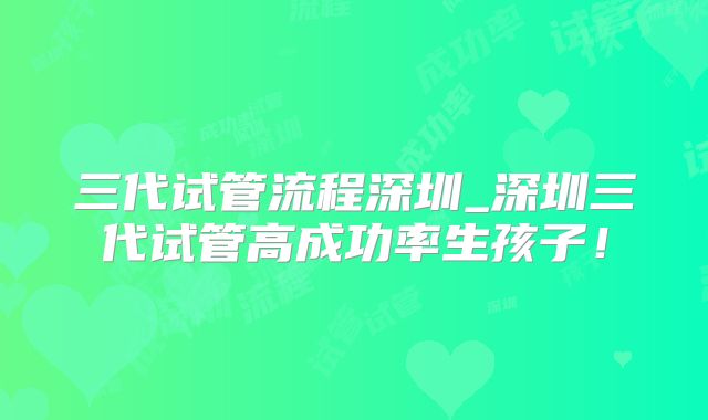 三代试管流程深圳_深圳三代试管高成功率生孩子！