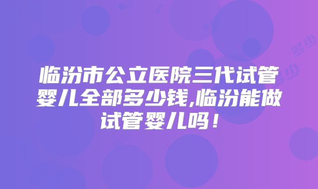 临汾市公立医院三代试管婴儿全部多少钱,临汾能做试管婴儿吗！
